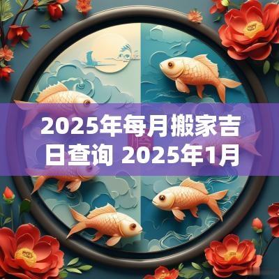 2025年每月搬家吉日查询 2025年1月搬家入宅最好吉日