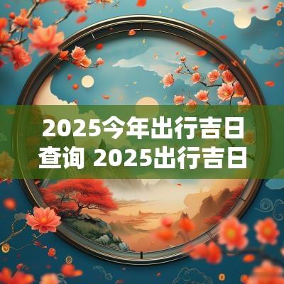 2025今年出行吉日查询 2025出行吉日