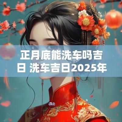 正月底能洗车吗吉日 洗车吉日2025年
