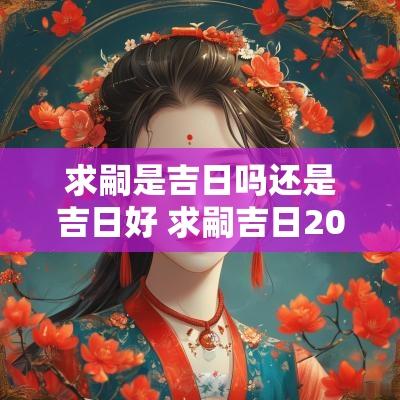 求嗣是吉日吗还是吉日好 求嗣吉日2025