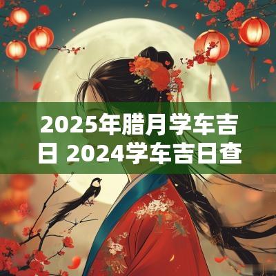 2025年腊月学车吉日 2025学车吉日查询