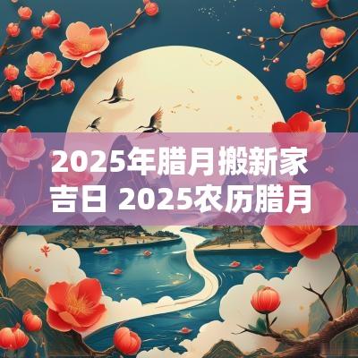 2025年腊月搬新家吉日 2025农历腊月乔迁新居吉日