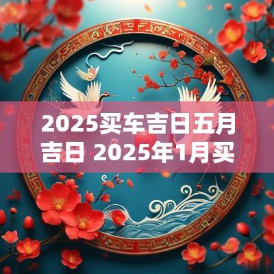 2025买车吉日五月吉日 2025年1月买车的黄道吉日