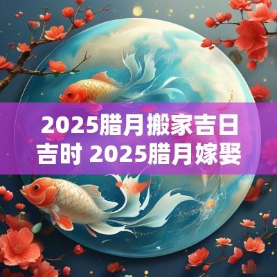 2025腊月搬家吉日吉时 2025腊月嫁娶吉日
