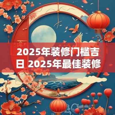 2025年装修门槛吉日 2025年最佳装修吉日一览表