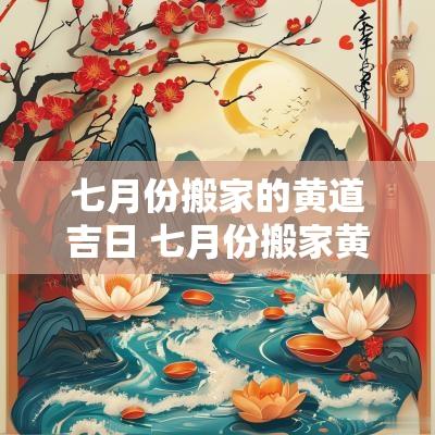 七月份搬家的黄道吉日 七月份搬家黄道吉日2025