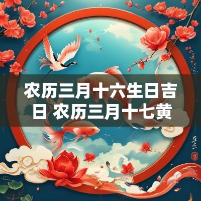 农历三月十六生日吉日 农历三月十七黄道吉日