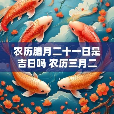 农历腊月二十一日是吉日吗 农历三月二十一日是吉日吗