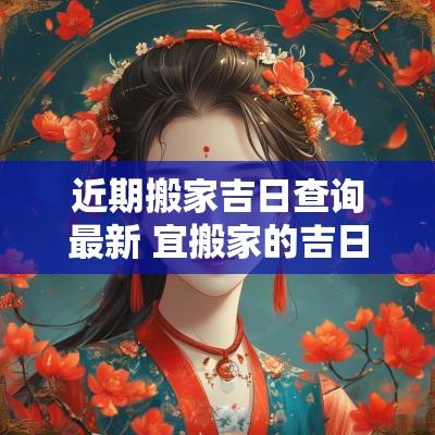 近期搬家吉日查询最新 宜搬家的吉日2025