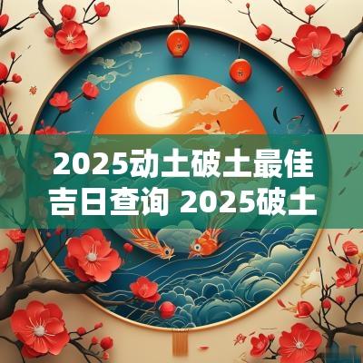 2025动土破土最佳吉日查询 2025破土建房吉日