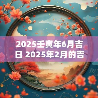 2025壬寅年6月吉日 2025年2月的吉日是哪天