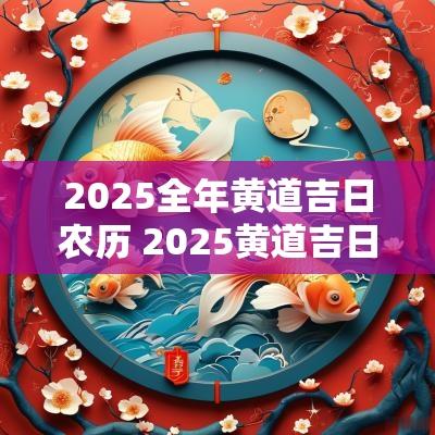 2025全年黄道吉日农历 2025黄道吉日农历正月
