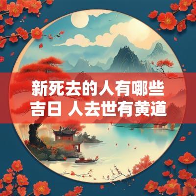 新死去的人有哪些吉日 人去世有黄道吉日吗
