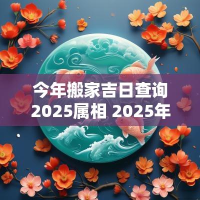 今年搬家吉日查询2025属相 2025年搬家吉日查询一览表