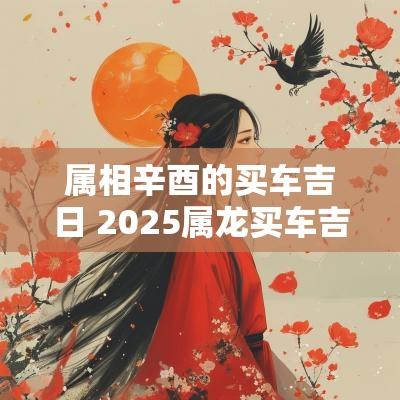 属相辛酉的买车吉日 2025属龙买车吉日
