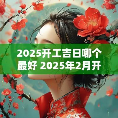 2025开工吉日哪个最好 2025年2月开工吉日