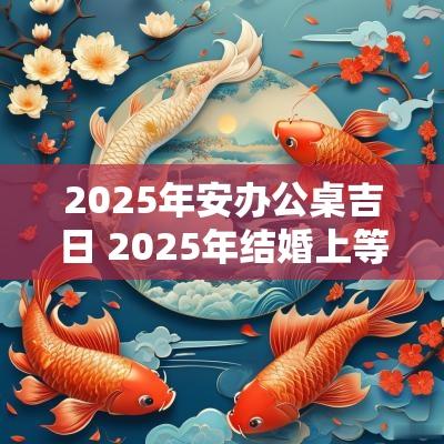 2025年安办公桌吉日 2025年结婚上等吉日