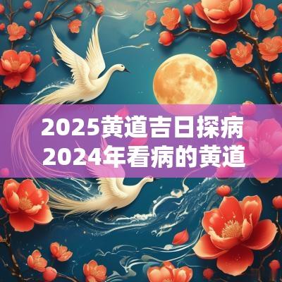 2025黄道吉日探病 2025年看病的黄道吉日查询