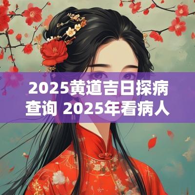 2025黄道吉日探病查询 2025年看病人吉日查询