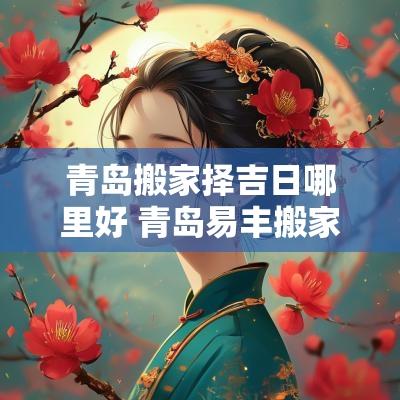 青岛搬家择吉日哪里好 青岛易丰搬家靠谱么