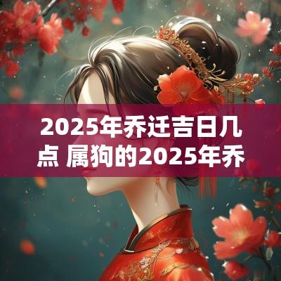 2025年乔迁吉日几点 属狗的2025年乔迁吉日