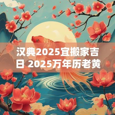 汉典2025宜搬家吉日 2025万年历老黄历看搬家吉日