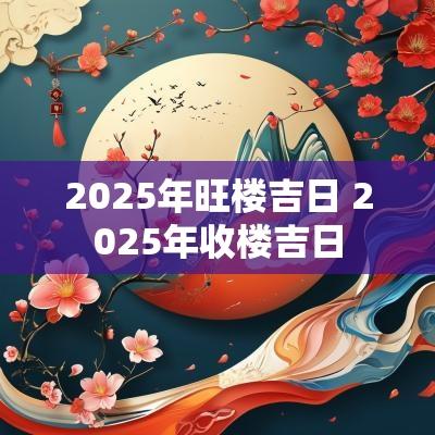 2025年旺楼吉日 2025年收楼吉日