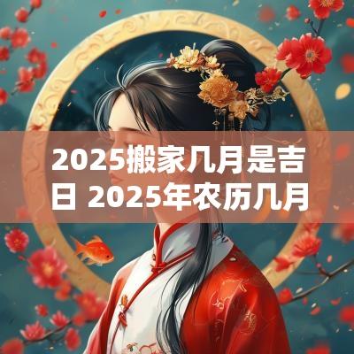 2025搬家几月是吉日 2025年农历几月搬家最好