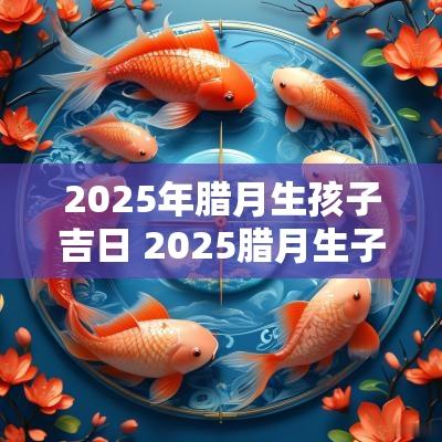 2025年腊月生孩子吉日 2025腊月生子吉日