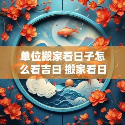 单位搬家看日子怎么看吉日 搬家看日子吉日2025 单位搬家看日子怎么看吉日 搬家看日子吉日2025