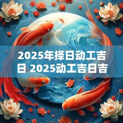2025年择日动工吉日 2025动工吉日吉时