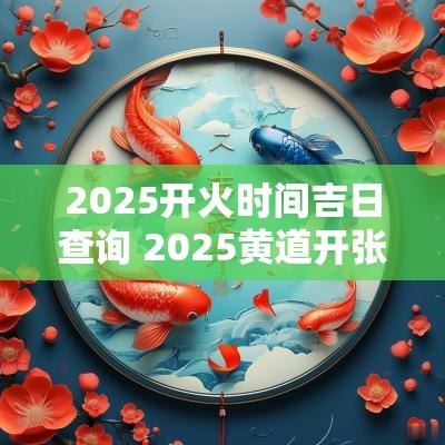 2025开火时间吉日查询 2025黄道开张吉日查询