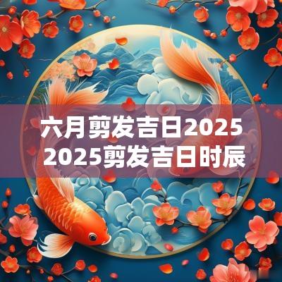 六月剪发吉日2025 2025剪发吉日时辰