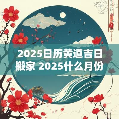 2025日历黄道吉日搬家 2025什么月份可以动土搬家