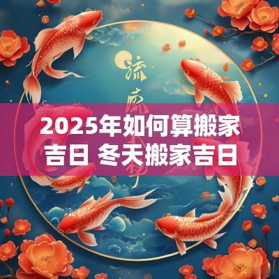 2025年如何算搬家吉日 冬天搬家吉日2025年