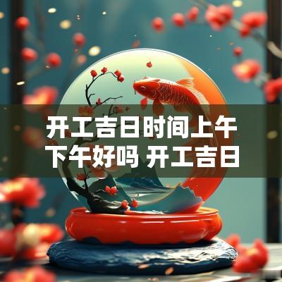 开工吉日时间上午下午好吗 开工吉日上午下午