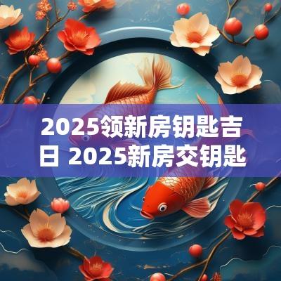2025领新房钥匙吉日 2025新房交钥匙吉日