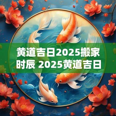 黄道吉日2025搬家时辰 2025黄道吉日查询时辰