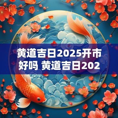 黄道吉日2025开市好吗 黄道吉日2025开工