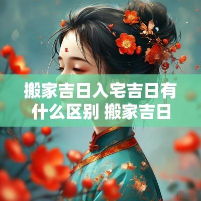 搬家吉日入宅吉日有什么区别 搬家吉日和入宅吉日的区别