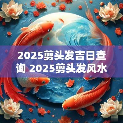 2025剪头发吉日查询 2025剪头发风水吉日