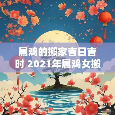 属鸡的搬家吉日吉时 2025年属鸡女搬家吉日