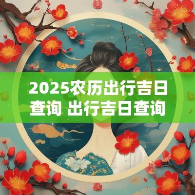 2025农历出行吉日查询 出行吉日查询黄历2025