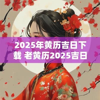 2025年黄历吉日下载 老黄历2025吉日下载 2025年黄历吉日下载 老黄历2025吉日下载