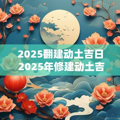 2025翻建动土吉日 2025年修建动土吉日