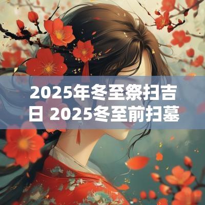 2025年冬至祭扫吉日 2025冬至前扫墓吉日