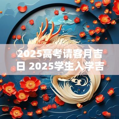 2025高考请客月吉日 2025学生入学吉日