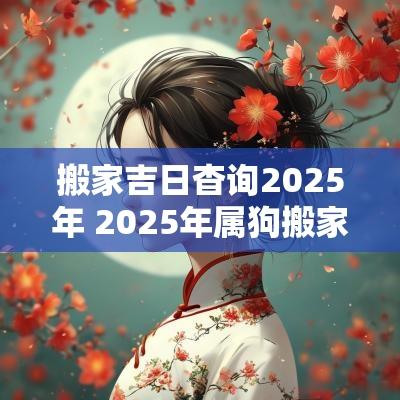 搬家吉日杳询2025年 2025年属狗搬家吉日一览表
