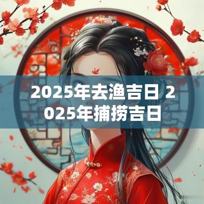 2025年去渔吉日 2025年捕捞吉日