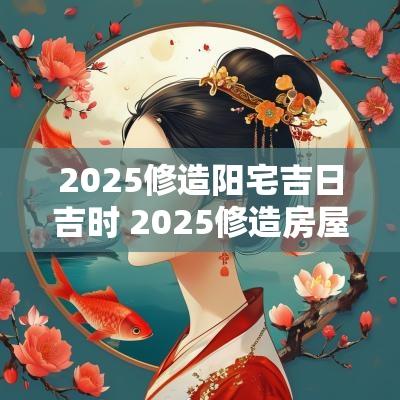 2025修造阳宅吉日吉时 2025修造房屋吉日吉时